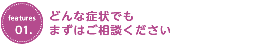 どんな症状でもまずはご相談ください